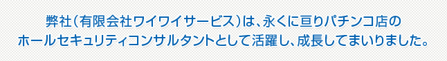 弊社（有限会社ワイワイサービス）は、永くに亘りパチンコ店のホールセキュリティコンサルタントとして活躍し、成長してまいりました。